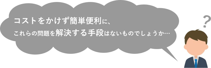 コストをかけず簡単便利に、これらの問題を解決する手段はないものでしょうか…